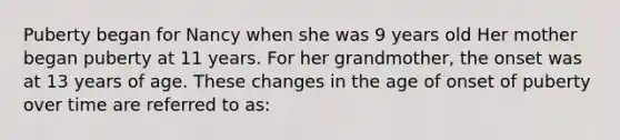 Puberty began for Nancy when she was 9 years old Her mother began puberty at 11 years. For her grandmother, the onset was at 13 years of age. These changes in the age of onset of puberty over time are referred to as: