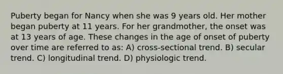 Puberty began for Nancy when she was 9 years old. Her mother began puberty at 11 years. For her grandmother, the onset was at 13 years of age. These changes in the age of onset of puberty over time are referred to as: A) cross-sectional trend. B) secular trend. C) longitudinal trend. D) physiologic trend.