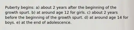 Puberty begins: a) about 2 years after the beginning of the growth spurt. b) at around age 12 for girls. c) about 2 years before the beginning of the growth spurt. d) at around age 14 for boys. e) at the end of adolescence.