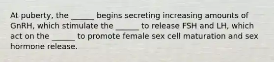 At puberty, the ______ begins secreting increasing amounts of GnRH, which stimulate the ______ to release FSH and LH, which act on the ______ to promote female sex cell maturation and sex hormone release.