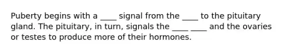 Puberty begins with a ____ signal from the ____ to the pituitary gland. The pituitary, in turn, signals the ____ ____ and the ovaries or testes to produce more of their hormones.