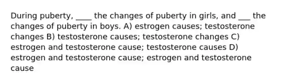 During puberty, ____ the changes of puberty in girls, and ___ the changes of puberty in boys. A) estrogen causes; testosterone changes B) testosterone causes; testosterone changes C) estrogen and testosterone cause; testosterone causes D) estrogen and testosterone cause; estrogen and testosterone cause