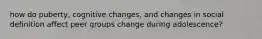 how do puberty, cognitive changes, and changes in social definition affect peer groups change during adolescence?