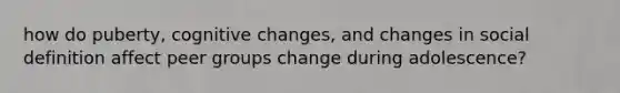 how do puberty, cognitive changes, and changes in social definition affect peer groups change during adolescence?