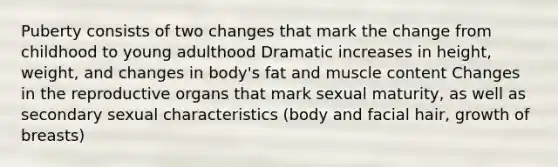 Puberty consists of two changes that mark the change from childhood to young adulthood Dramatic increases in height, weight, and changes in body's fat and muscle content Changes in the reproductive organs that mark sexual maturity, as well as secondary sexual characteristics (body and facial hair, growth of breasts)