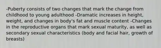 -Puberty consists of two changes that mark the change from childhood to young adulthood -Dramatic increases in height, weight, and changes in body's fat and muscle content -Changes in the reproductive organs that mark sexual maturity, as well as secondary sexual characteristics (body and facial hair, growth of breasts)