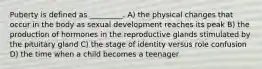 Puberty is defined as _________. A) the physical changes that occur in the body as sexual development reaches its peak B) the production of hormones in the reproductive glands stimulated by the pituitary gland C) the stage of identity versus role confusion D) the time when a child becomes a teenager