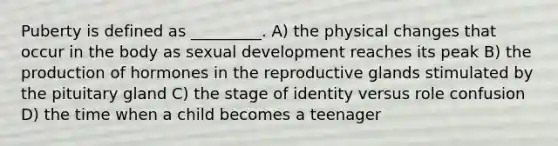 Puberty is defined as _________. A) the physical changes that occur in the body as sexual development reaches its peak B) the production of hormones in the reproductive glands stimulated by the pituitary gland C) the stage of identity versus role confusion D) the time when a child becomes a teenager