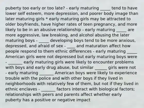 puberty too early or too late? - early maturing _____ tend to have lower self esteem, more depression, and poorer body image than later maturing girls * early maturing girls may be attracted to older boyfriends, have higher rates of teen pregnancy, and more likely to be in an abusive relationship - early maturing _____ are more aggressive, law breaking, and alcohol abusing the later maturing boys - _____ developing boys tend to be more anxious, depressed, and afraid of sex - ____ and maturation affect how people respond to them ethnic differences - early maturing _____ American girls were not depressed but early maturing boys were - _______ early maturing girls were likely to encounter problems with boys and early drug abuse, but similar ______ girls were not - early maturing _______ American boys were likely to experience trouble with the police and with other boys if they lived in neighborhoods with relatively few of them, but not if they lived in ethnic enclaves - _______ factors interact with biological factors; relationships with peers and parents affect whether early puberty has a positive or negative impact