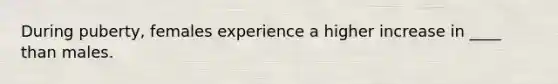 During puberty, females experience a higher increase in ____ than males.