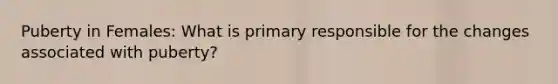 Puberty in Females: What is primary responsible for the changes associated with puberty?