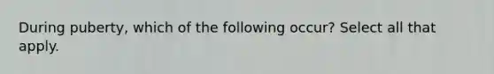 During puberty, which of the following occur? Select all that apply.