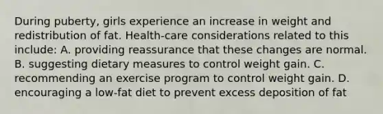 During puberty, girls experience an increase in weight and redistribution of fat. Health-care considerations related to this include: A. providing reassurance that these changes are normal. B. suggesting dietary measures to control weight gain. C. recommending an exercise program to control weight gain. D. encouraging a low-fat diet to prevent excess deposition of fat