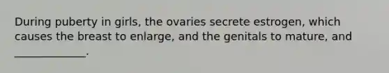 During puberty in girls, the ovaries secrete estrogen, which causes the breast to enlarge, and the genitals to mature, and _____________.