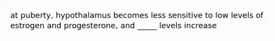 at puberty, hypothalamus becomes less sensitive to low levels of estrogen and progesterone, and _____ levels increase
