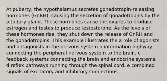 At puberty, the hypothalamus secretes gonadotropin-releasing hormones (GnRH), causing the secretion of gonadotropins by the pituitary gland. These hormones cause the ovaries to produce estrogen and testes to produce testosterone. As the levels of these hormones rise, they shut down the release of GnRH and the gonadotropins. This example illustrates the a role of agonists and antagonists in the nervous system b information highway connecting the peripheral nervous system to the brain. c feedback systems connecting the brain and endocrine systems. d reflex pathways running through the spinal cord. e combined signals of excitatory and inhibitory connections.