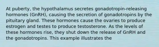 At puberty, the hypothalamus secretes gonadotropin-releasing hormones (GnRH), causing the secretion of gonadotropins by the pituitary gland. These hormones cause the ovaries to produce estrogen and testes to produce testosterone. As the levels of these hormones rise, they shut down the release of GnRH and the gonadotropins. This example illustrates the