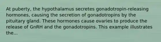 At puberty, the hypothalamus secretes gonadotropin-releasing hormones, causing the secretion of gonadotropins by the pituitary gland. These hormones cause ovaries to produce the release of GnRH and the gonadotropins. This example illustrates the...