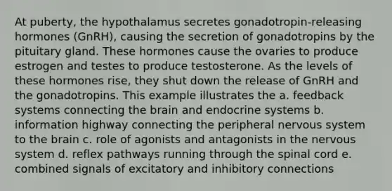 At puberty, the hypothalamus secretes gonadotropin-releasing hormones (GnRH), causing the secretion of gonadotropins by the pituitary gland. These hormones cause the ovaries to produce estrogen and testes to produce testosterone. As the levels of these hormones rise, they shut down the release of GnRH and the gonadotropins. This example illustrates the a. feedback systems connecting the brain and endocrine systems b. information highway connecting the peripheral nervous system to the brain c. role of agonists and antagonists in the nervous system d. reflex pathways running through the spinal cord e. combined signals of excitatory and inhibitory connections