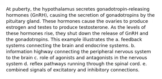 At puberty, the hypothalamus secretes gonadotropin-releasing hormones (GnRH), causing the secretion of gonadotropins by the pituitary gland. These hormones cause the ovaries to produce estrogen and testes to produce testosterone. As the levels of these hormones rise, they shut down the release of GnRH and the gonadotropins. This example illustrates the a. feedback systems connecting the brain and endocrine systems. b. information highway connecting the peripheral nervous system to the brain c. role of agonists and antagonists in the nervous system d. reflex pathways running through the spinal cord. e. combined signals of excitatory and inhibitory connections.