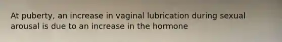 At puberty, an increase in vaginal lubrication during sexual arousal is due to an increase in the hormone