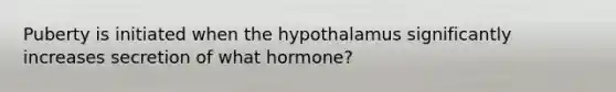 Puberty is initiated when the hypothalamus significantly increases secretion of what hormone?