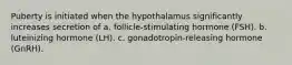 Puberty is initiated when the hypothalamus significantly increases secretion of a. follicle-stimulating hormone (FSH). b. luteinizing hormone (LH). c. gonadotropin-releasing hormone (GnRH).