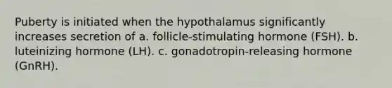 Puberty is initiated when the hypothalamus significantly increases secretion of a. follicle-stimulating hormone (FSH). b. luteinizing hormone (LH). c. gonadotropin-releasing hormone (GnRH).