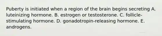 Puberty is initiated when a region of the brain begins secreting A. luteinizing hormone. B. estrogen or testosterone. C. follicle-stimulating hormone. D. gonadotropin-releasing hormone. E. androgens.