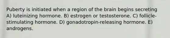 Puberty is initiated when a region of the brain begins secreting A) luteinizing hormone. B) estrogen or testosterone. C) follicle-stimulating hormone. D) gonadotropin-releasing hormone. E) androgens.