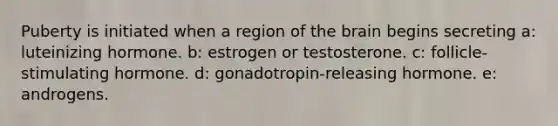 Puberty is initiated when a region of <a href='https://www.questionai.com/knowledge/kLMtJeqKp6-the-brain' class='anchor-knowledge'>the brain</a> begins secreting a: luteinizing hormone. b: estrogen or testosterone. c: follicle-stimulating hormone. d: gonadotropin-releasing hormone. e: androgens.