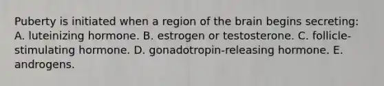 Puberty is initiated when a region of the brain begins secreting: A. luteinizing hormone. B. estrogen or testosterone. C. follicle-stimulating hormone. D. gonadotropin-releasing hormone. E. androgens.