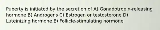 Puberty is initiated by the secretion of A) Gonadotropin-releasing hormone B) Androgens C) Estrogen or testosterone D) Luteinizing hormone E) Follicle-stimulating hormone