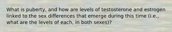 What is puberty, and how are levels of testosterone and estrogen linked to the sex differences that emerge during this time (i.e., what are the levels of each, in both sexes)?