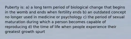 Puberty is: a) a long term period of biological change that begins in the womb and ends when fertility ends b) an outdated concept no longer used in medicine or psychology c) the period of sexual maturation during which a person becomes capable of reproducing d) the time of life when people experience their greatest growth spurt