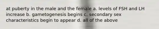 at puberty in the male and the female a. levels of FSH and LH increase b. gametogenesis begins c. secondary sex characteristics begin to appear d. all of the above