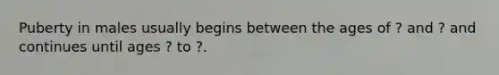 Puberty in males usually begins between the ages of ? and ? and continues until ages ? to ?.