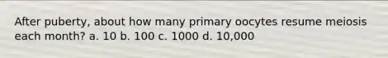 After puberty, about how many primary oocytes resume meiosis each month? a. 10 b. 100 c. 1000 d. 10,000