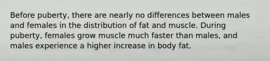 Before puberty, there are nearly no differences between males and females in the distribution of fat and muscle. During puberty, females grow muscle much faster than males, and males experience a higher increase in body fat.