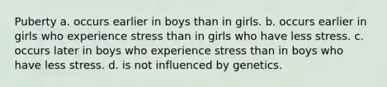 Puberty a. occurs earlier in boys than in girls. b. occurs earlier in girls who experience stress than in girls who have less stress. c. occurs later in boys who experience stress than in boys who have less stress. d. is not influenced by genetics.