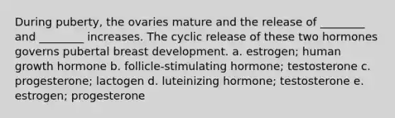 During puberty, the ovaries mature and the release of ________ and ________ increases. The cyclic release of these two hormones governs pubertal breast development. a. estrogen; human growth hormone b. follicle-stimulating hormone; testosterone c. progesterone; lactogen d. luteinizing hormone; testosterone e. estrogen; progesterone