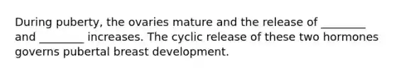 During puberty, the ovaries mature and the release of ________ and ________ increases. The cyclic release of these two hormones governs pubertal breast development.