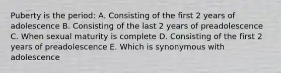 Puberty is the period: A. Consisting of the first 2 years of adolescence B. Consisting of the last 2 years of preadolescence C. When sexual maturity is complete D. Consisting of the first 2 years of preadolescence E. Which is synonymous with adolescence