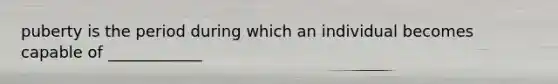 puberty is the period during which an individual becomes capable of ____________