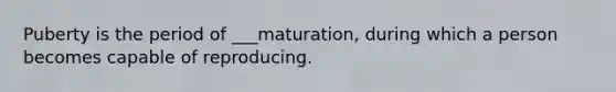 Puberty is the period of ___maturation, during which a person becomes capable of reproducing.