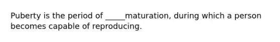 Puberty is the period of _____maturation, during which a person becomes capable of reproducing.