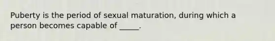 Puberty is the period of sexual maturation, during which a person becomes capable of _____.