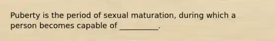 Puberty is the period of sexual maturation, during which a person becomes capable of __________.