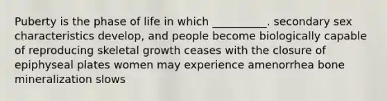 Puberty is the phase of life in which __________. secondary sex characteristics develop, and people become biologically capable of reproducing skeletal growth ceases with the closure of epiphyseal plates women may experience amenorrhea bone mineralization slows