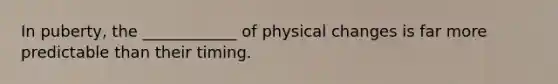 In puberty, the ____________ of physical changes is far more predictable than their timing.